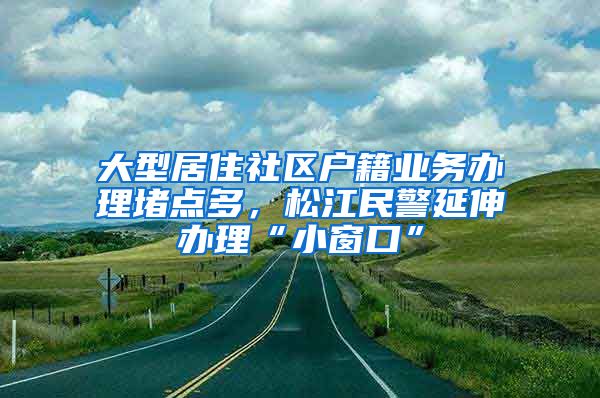 大型居住社區(qū)戶籍業(yè)務(wù)辦理堵點(diǎn)多，松江民警延伸辦理“小窗口”