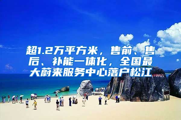 超1.2萬平方米，售前、售后、補能一體化，全國最大蔚來服務(wù)中心落戶松江