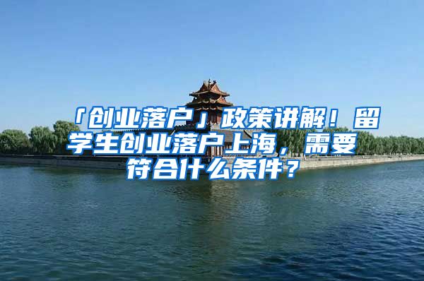 「創(chuàng)業(yè)落戶」政策講解！留學(xué)生創(chuàng)業(yè)落戶上海，需要符合什么條件？