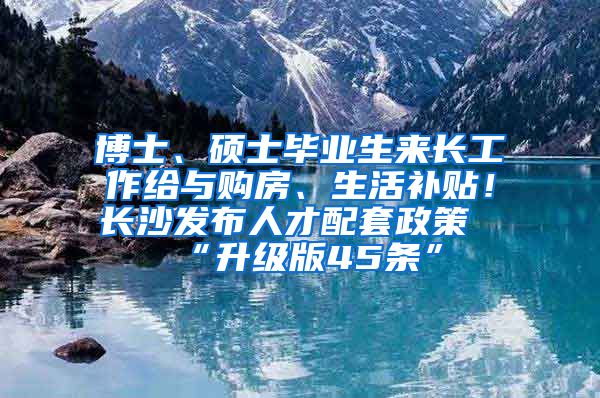 博士、碩士畢業(yè)生來長工作給與購房、生活補貼！長沙發(fā)布人才配套政策“升級版45條”