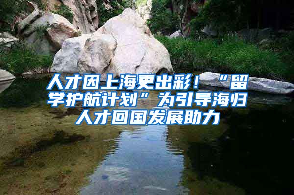 人才因上海更出彩！“留學(xué)護(hù)航計劃”為引導(dǎo)海歸人才回國發(fā)展助力