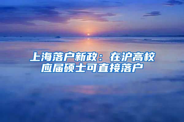 上海落戶新政：在滬高校應(yīng)屆碩士可直接落戶