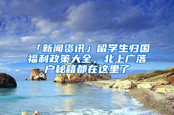 「新聞資訊」留學(xué)生歸國福利政策大全，北上廣落戶秘籍都在這里了