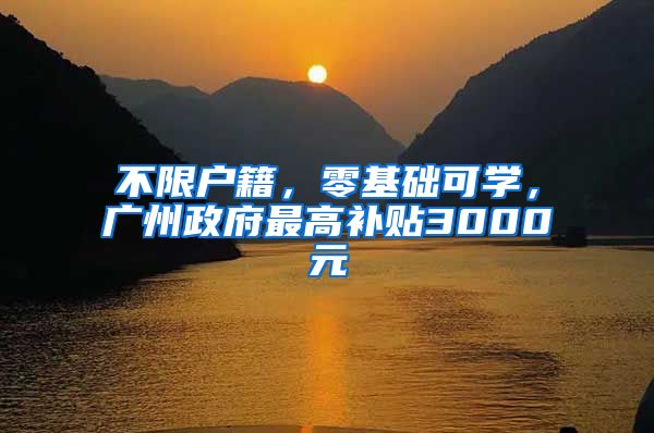 不限戶籍，零基礎(chǔ)可學(xué)，廣州政府最高補貼3000元