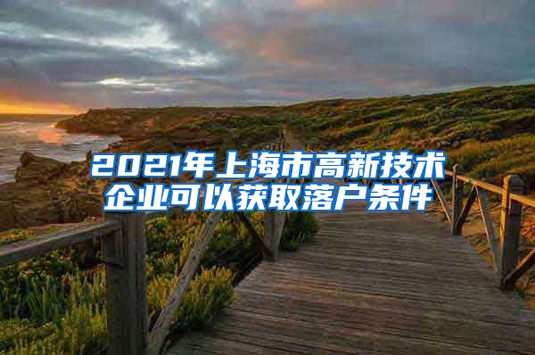 2021年上海市高新技術(shù)企業(yè)可以獲取落戶條件