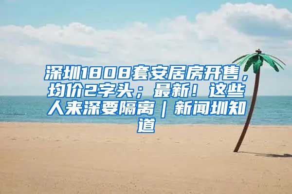 深圳1808套安居房開售，均價2字頭；最新！這些人來深要隔離｜新聞圳知道