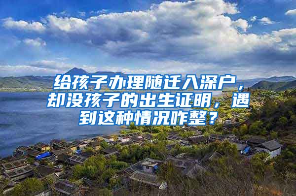 給孩子辦理隨遷入深戶(hù)，卻沒(méi)孩子的出生證明，遇到這種情況咋整？