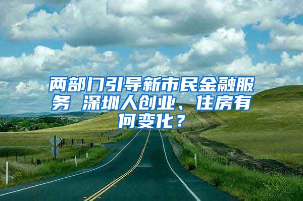 兩部門(mén)引導(dǎo)新市民金融服務(wù) 深圳人創(chuàng)業(yè)、住房有何變化？