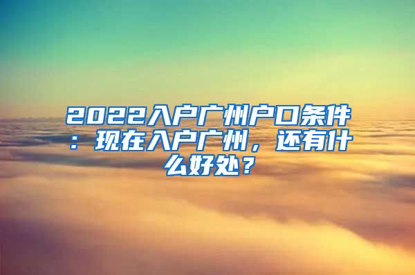 2022入戶(hù)廣州戶(hù)口條件：現(xiàn)在入戶(hù)廣州，還有什么好處？