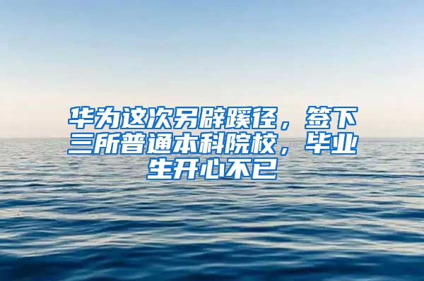 華為這次另辟蹊徑，簽下三所普通本科院校，畢業(yè)生開心不已