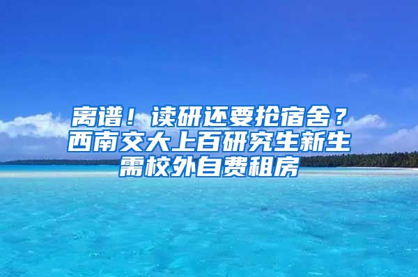 離譜！讀研還要搶宿舍？西南交大上百研究生新生需校外自費租房