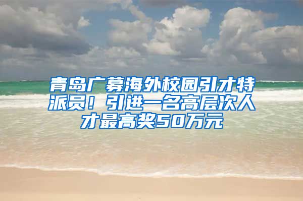 青島廣募海外校園引才特派員！引進(jìn)一名高層次人才最高獎50萬元