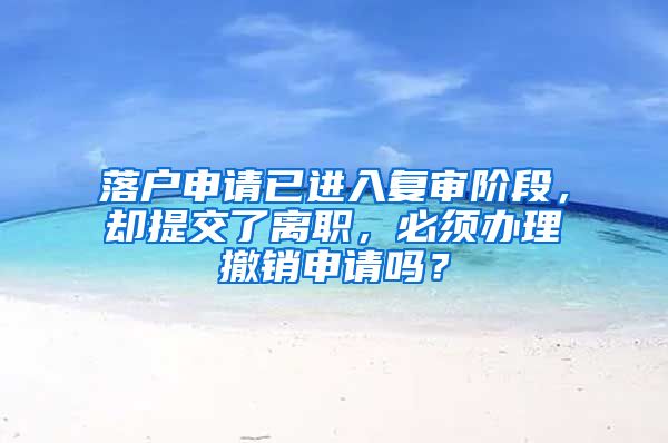 落戶申請已進入復審階段，卻提交了離職，必須辦理撤銷申請嗎？