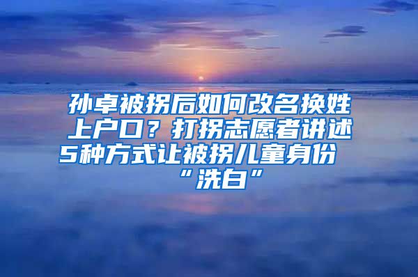 孫卓被拐后如何改名換姓上戶口？打拐志愿者講述5種方式讓被拐兒童身份“洗白”