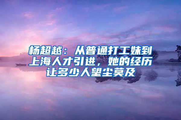 楊超越：從普通打工妹到上海人才引進(jìn)，她的經(jīng)歷讓多少人望塵莫及