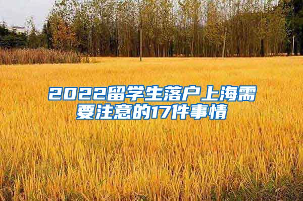 2022留學(xué)生落戶上海需要注意的17件事情