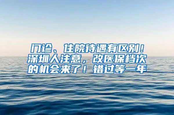 門診、住院待遇有區(qū)別！深圳人注意，改醫(yī)保檔次的機會來了！錯過等一年