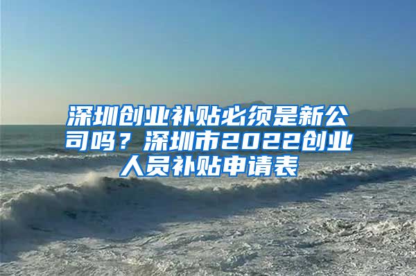 深圳創(chuàng)業(yè)補貼必須是新公司嗎？深圳市2022創(chuàng)業(yè)人員補貼申請表