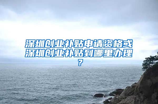 深圳創(chuàng)業(yè)補(bǔ)貼申請(qǐng)資格或深圳創(chuàng)業(yè)補(bǔ)貼到哪里辦理？