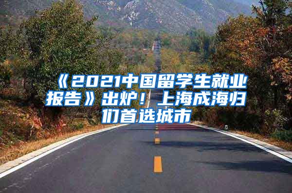 《2021中國(guó)留學(xué)生就業(yè)報(bào)告》出爐！上海成海歸們首選城市