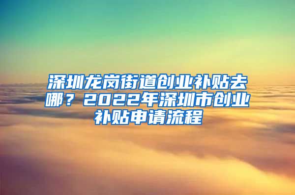 深圳龍崗街道創(chuàng)業(yè)補(bǔ)貼去哪？2022年深圳市創(chuàng)業(yè)補(bǔ)貼申請(qǐng)流程