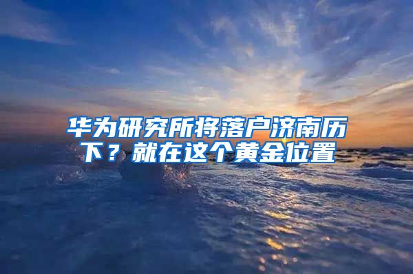 華為研究所將落戶濟南歷下？就在這個黃金位置