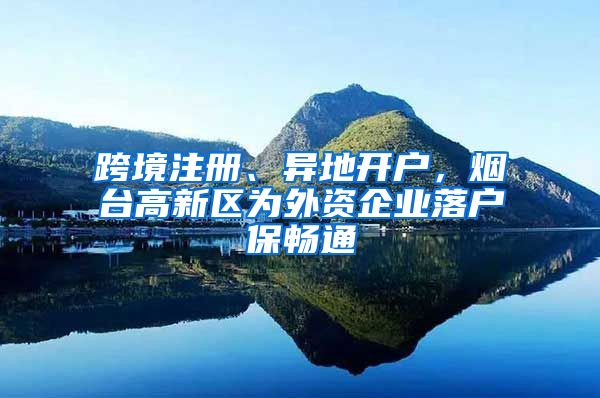 跨境注冊、異地開戶，煙臺高新區(qū)為外資企業(yè)落戶保暢通