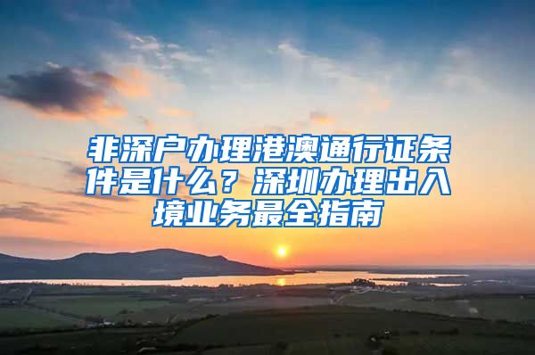 非深戶辦理港澳通行證條件是什么？深圳辦理出入境業(yè)務(wù)最全指南