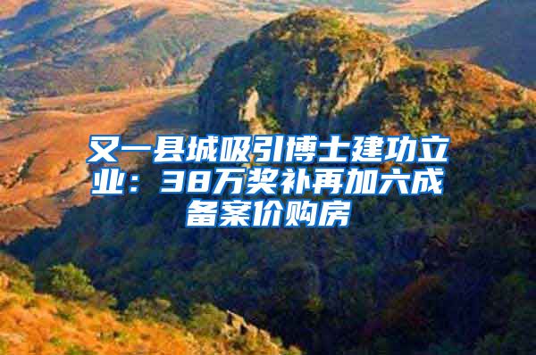 又一縣城吸引博士建功立業(yè)：38萬獎補再加六成備案價購房