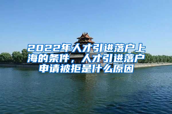 2022年人才引進(jìn)落戶上海的條件，人才引進(jìn)落戶申請被拒是什么原因