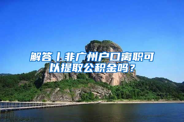 解答丨非廣州戶口離職可以提取公積金嗎？