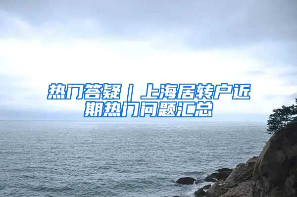 熱門答疑｜上海居轉(zhuǎn)戶近期熱門問題匯總