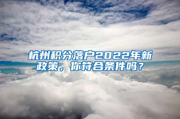 杭州積分落戶2022年新政策，你符合條件嗎？