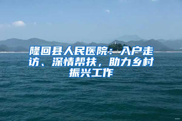 隆回縣人民醫(yī)院：入戶走訪、深情幫扶，助力鄉(xiāng)村振興工作