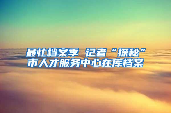 最忙檔案季 記者“探秘”市人才服務中心在庫檔案