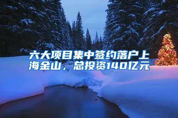 六大項目集中簽約落戶上海金山，總投資140億元