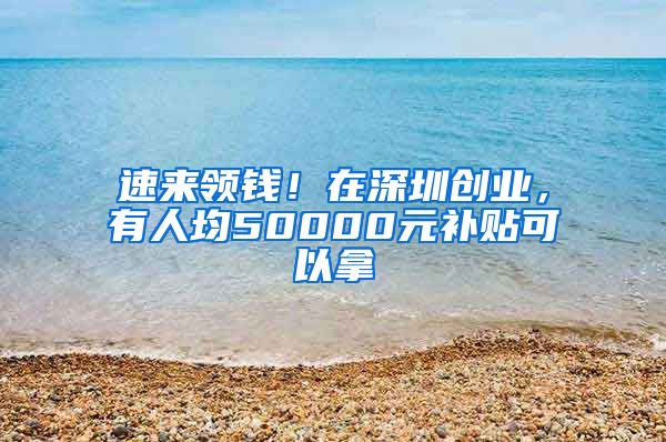 速來領(lǐng)錢！在深圳創(chuàng)業(yè)，有人均50000元補貼可以拿