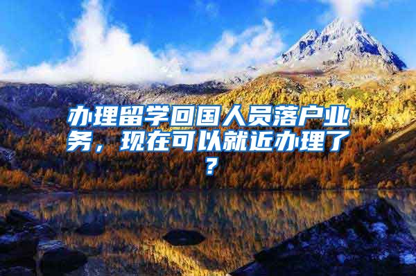 辦理留學(xué)回國人員落戶業(yè)務(wù)，現(xiàn)在可以就近辦理了？