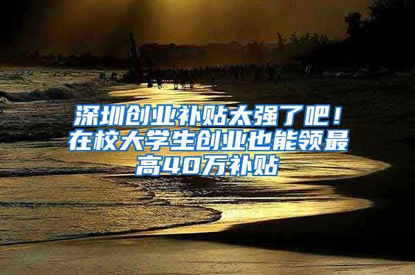 深圳創(chuàng)業(yè)補貼太強了吧！在校大學(xué)生創(chuàng)業(yè)也能領(lǐng)最高40萬補貼