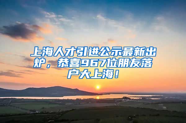 上海人才引進公示最新出爐，恭喜967位朋友落戶大上海！