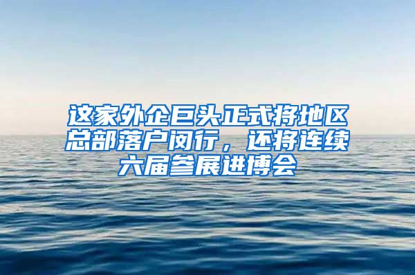 這家外企巨頭正式將地區(qū)總部落戶閔行，還將連續(xù)六屆參展進(jìn)博會(huì)