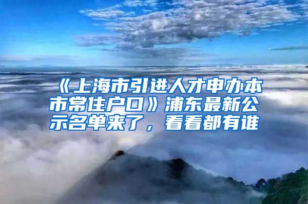 《上海市引進人才申辦本市常住戶口》浦東最新公示名單來了，看看都有誰