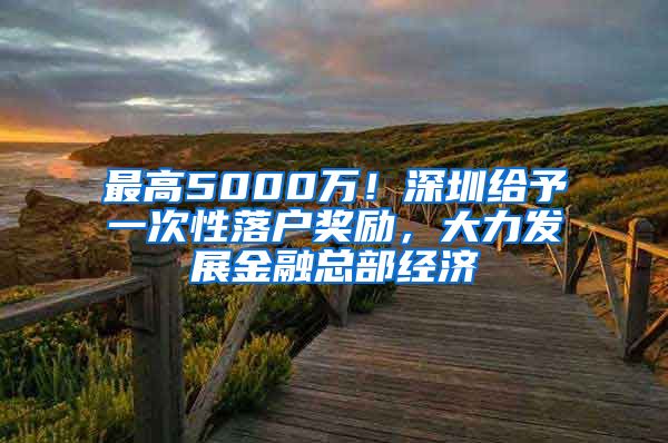 最高5000萬(wàn)！深圳給予一次性落戶(hù)獎(jiǎng)勵(lì)，大力發(fā)展金融總部經(jīng)濟(jì)