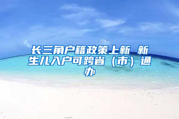 長三角戶籍政策上新 新生兒入戶可跨?。ㄊ校┩ㄞk