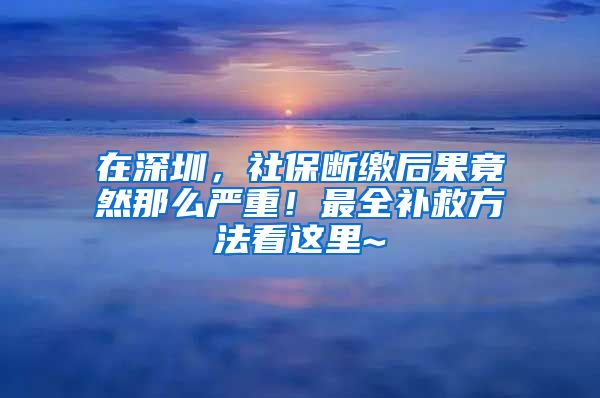 在深圳，社保斷繳后果竟然那么嚴(yán)重！最全補(bǔ)救方法看這里~