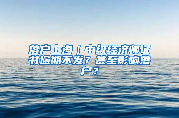 落戶上海｜中級(jí)經(jīng)濟(jì)師證書逾期不發(fā)？甚至影響落戶？