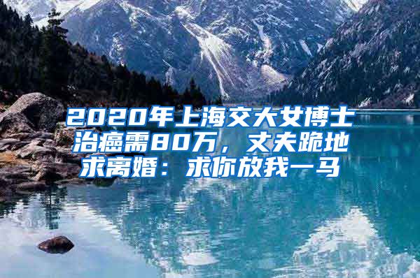 2020年上海交大女博士治癌需80萬，丈夫跪地求離婚：求你放我一馬