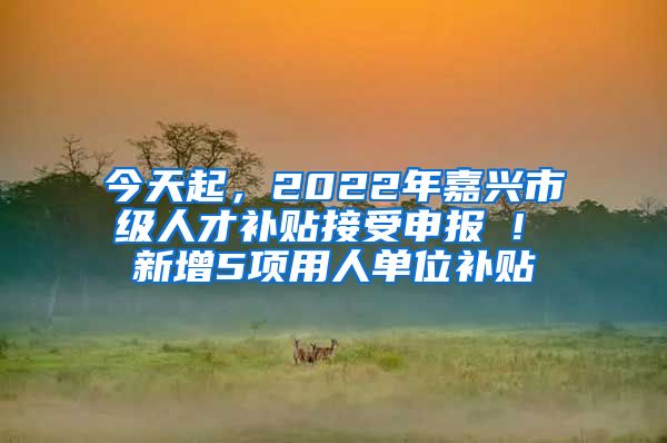 今天起，2022年嘉興市級人才補(bǔ)貼接受申報(bào) ! 新增5項(xiàng)用人單位補(bǔ)貼