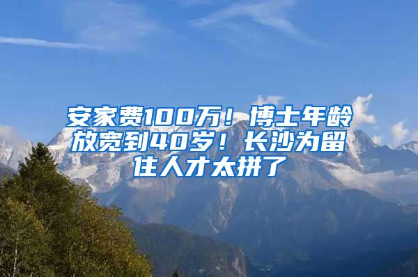 安家費100萬！博士年齡放寬到40歲！長沙為留住人才太拼了