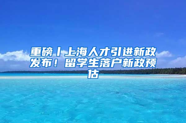 重磅丨上海人才引進(jìn)新政發(fā)布！留學(xué)生落戶新政預(yù)估